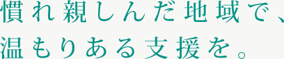 慣れ親しんだ地域で、
温もりある支援を。